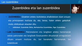 Zuzenbidea eta lan zuzenbidea
• ZUZENBIDEA: Gizakien arteko bizikidetza ahalbidetzen duen arauen
eta printzipioen multzoa da, eta, beraz, haien arteko gatazkak
modu zibilizatuan ebazten ditu.
• Adibideak: Zuzenbide Zibila, Merkataritza Zuzenbidea, Zigor Zuzenbidea…
• LAN ZUZENBIDEA: Patronalaren eta langileen arteko harremanak
edota patronalak eta langileek Estatuarekin dituztenak erregulatzen
dituen arauen multzoa da, bai banakako harremanak, bai
kolektiboak
Lan zuzenbidea
 