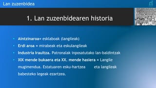 1. Lan zuzenbidearen historia
• Aintzinaroa= esklaboak (langileak)
• Erdi aroa = mirabeak eta eskulangileak
• Industria Iraultza. Patronalak inposatutako lan-baldintzak
• XIX mende bukaera eta XX. mende hasiera = Langile
mugimendua. Estatuaren esku-hartzea eta langileak
babesteko legeak ezartzea.
Lan zuzenbidea
 