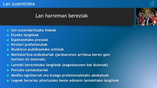 Lan harreman bereziak
Lan zuzenbidea
■ Goi-zuzendaritzako kideak
■ Etxeko langileak
■ Espetxeetako presoak
■ Kirolari profesionalak
■ Ikuskizun publikoetako artistak
■ Merkataritza-ordezkariak (jardueraren arriskua beren gain
hartzen ez dutenak)
■ Lantoki berezietako langileak (ezgaitasunen bat dutenak)
■ Portuko zamaketariak
■ Mediku egoiliarrak eta bulego profesionaletako abokatuak
■ Legeak berariaz aitortutako beste edozein lantokitako langileak
 