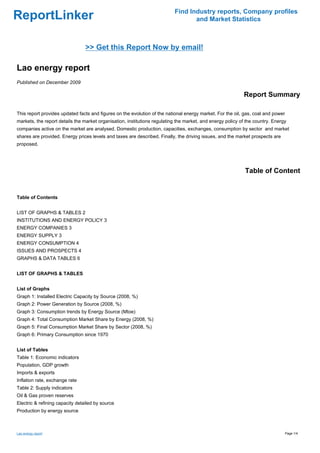 Find Industry reports, Company profiles
ReportLinker                                                                      and Market Statistics



                                 >> Get this Report Now by email!

Lao energy report
Published on December 2009

                                                                                                            Report Summary

This report provides updated facts and figures on the evolution of the national energy market. For the oil, gas, coal and power
markets, the report details the market organisation, institutions regulating the market, and energy policy of the country. Energy
companies active on the market are analysed. Domestic production, capacities, exchanges, consumption by sector and market
shares are provided. Energy prices levels and taxes are described. Finally, the driving issues, and the market prospects are
proposed.




                                                                                                             Table of Content


Table of Contents


LIST OF GRAPHS & TABLES 2
INSTITUTIONS AND ENERGY POLICY 3
ENERGY COMPANIES 3
ENERGY SUPPLY 3
ENERGY CONSUMPTION 4
ISSUES AND PROSPECTS 4
GRAPHS & DATA TABLES 6


LIST OF GRAPHS & TABLES


List of Graphs
Graph 1: Installed Electric Capacity by Source (2008, %)
Graph 2: Power Generation by Source (2008, %)
Graph 3: Consumption trends by Energy Source (Mtoe)
Graph 4: Total Consumption Market Share by Energy (2008, %)
Graph 5: Final Consumption Market Share by Sector (2008, %)
Graph 6: Primary Consumption since 1970


List of Tables
Table 1: Economic indicators
Population, GDP growth
Imports & exports
Inflation rate, exchange rate
Table 2: Supply indicators
Oil & Gas proven reserves
Electric & refining capacity detailed by source
Production by energy source



Lao energy report                                                                                                                 Page 1/4
 