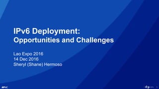 1
IPv6 Deployment:
Opportunities and Challenges
Lao Expo 2016
14 Dec 2016
Sheryl (Shane) Hermoso
 