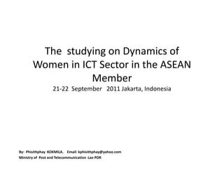 The studying on Dynamics of
       Women in ICT Sector in the ASEAN
                  Member
                 21-22 September 2011 Jakarta, Indonesia




By: Phisithphay KOKMILA. Email: kphisithphay@yahoo.com
Ministry of Post and Telecommunication Lao PDR
 