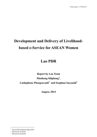 Final report, 17.08.2014
Development and Delivery of Livelihood-
based e-Service for ASEAN Women
Lao PDR
Report by Lao Team
Phothong Siliphong1
,
Latdaphone Phengsavanh2
and Souphan Saysanid3
August, 2014
1
Social Development Specialist
2
Research Assistant
3
Research Assistant
 