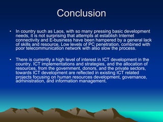 Conclusion
•   In country such as Laos, with so many pressing basic development
    needs, it is not surprising that attempts at establish Internet
    connectivity and E-business have been hampered by a general lack
    of skills and resource, Low levels of PC penetration, combined with
    poor telecommunication network with also slow the process.

•   There is currently a high level of interest in ICT development in the
    country. ICT implementations and strategies, and the allocation of
    resources, from the government, donors, and the private sectors,
    towards ICT development are reflected in existing ICT related
    projects focusing on human resources development, governance,
    administration, and information management.
 