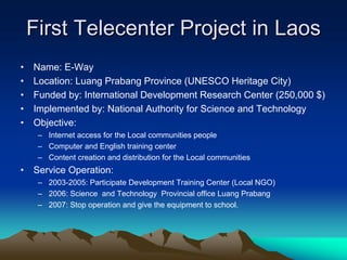 First Telecenter Project in Laos
•   Name: E-Way
•   Location: Luang Prabang Province (UNESCO Heritage City)
•   Funded by: International Development Research Center (250,000 $)
•   Implemented by: National Authority for Science and Technology
•   Objective:
     – Internet access for the Local communities people
     – Computer and English training center
     – Content creation and distribution for the Local communities
•   Service Operation:
     – 2003-2005: Participate Development Training Center (Local NGO)
     – 2006: Science and Technology Provincial office Luang Prabang
     – 2007: Stop operation and give the equipment to school.
 