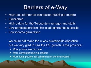Barriers of e-Way
•   High cost of Internet connection (400$ per month)
•   Ownership
•   High salary for the Telecenter manager and staffs
•   Low participation from the local communities people
•   Low income generation

    we could not make the e-way sustainable operation,
    but we very glad to see the ICT growth in the province:
      More private Internet café
      More computer training schools
      More local people using Internet for communication
 
