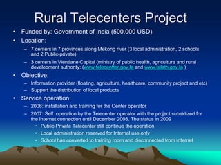 Rural Telecenters Project
•   Funded by: Government of India (500,000 USD)
•   Location:
     – 7 centers in 7 provinces along Mekong river (3 local administration, 2 schools
       and 2 Public-private)
     – 3 centers in Vientiane Capital (ministry of public health, agriculture and rural
       development authority: (www.telecentter.gov.la and www.talath.gov.la )
•   Objective:
     – Information provider (floating, agriculture, healthcare, community project and etc)
     – Support the distribution of local products
•   Service operation:
     – 2006: installation and training for the Center operator
     – 2007: Self operation by the Telecenter operator with the project subsidized for
       the Internet connection until December 2008. The status in 2009
         • Public-Private Telecenter still continue the operation
         • Local administration reserved for Internal use only
         • School has converted to training room and disconnected from Internet
 