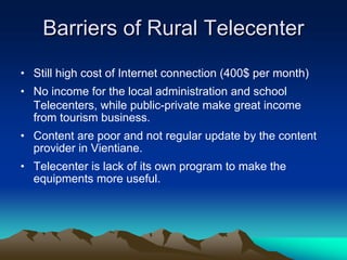 Barriers of Rural Telecenter
• Still high cost of Internet connection (400$ per month)
• No income for the local administration and school
  Telecenters, while public-private make great income
  from tourism business.
• Content are poor and not regular update by the content
  provider in Vientiane.
• Telecenter is lack of its own program to make the
  equipments more useful.
 