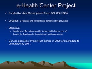 e-Health Center Project
•   Funded by: Asia Development Bank (500,000 USD)

•   Location: 8 Hospital and 8 Healthcare centers in two provinces

•   Objective:
     – Healthcare Information provider (www.health-Center.gov.la)
     – Create the Database for hospital and healthcare center


•   Service operation: Project just started in 2009 and schedule to
    completed by 2011.
 