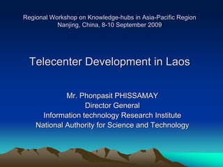 Regional Workshop on Knowledge-hubs in Asia-Pacific Region
           Nanjing, China, 8-10 September 2009




  Telecenter Development in Laos

             Mr. Phonpasit PHISSAMAY
                   Director General
      Information technology Research Institute
    National Authority for Science and Technology
 