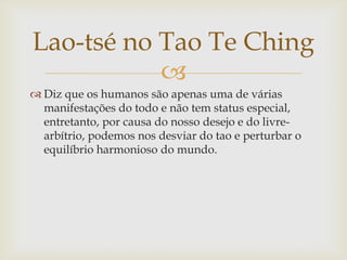 
 Diz que os humanos são apenas uma de várias
manifestações do todo e não tem status especial,
entretanto, por causa do nosso desejo e do livre-
arbítrio, podemos nos desviar do tao e perturbar o
equilíbrio harmonioso do mundo.
Lao-tsé no Tao Te Ching
 