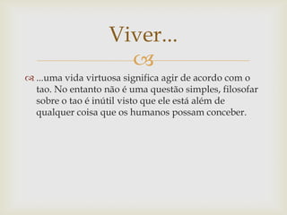 
 ...uma vida virtuosa significa agir de acordo com o
tao. No entanto não é uma questão simples, filosofar
sobre o tao é inútil visto que ele está além de
qualquer coisa que os humanos possam conceber.
Viver...
 