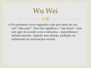 
 Só podemos viver segundo o tao por meio do wu
wei “não ação”. Isso não significa o “não fazer”, mas
sim agir de acordo com a natureza – espontânea e
intuitivamente. Agindo sem desejo, ambição ou
submissão às convenções sociais.
Wu Wei
 