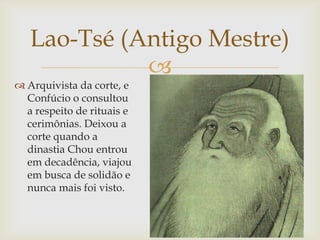 
Lao-Tsé (Antigo Mestre)
 Arquivista da corte, e
Confúcio o consultou
a respeito de rituais e
cerimônias. Deixou a
corte quando a
dinastia Chou entrou
em decadência, viajou
em busca de solidão e
nunca mais foi visto.
 