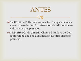 
 1600-1046 a.C. Durante a dinastia Chang as pessoas
creem que o destino é controlado pelas divindades e
cultuam os antepassados.
 1045-256 a.C. Na dinastia Chou, o Mandato do Céu
(autoridade dada pela divindade) justifica decisões
políticas.
ANTES
 