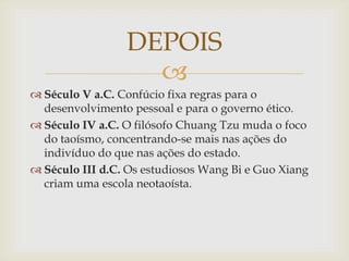 
 Século V a.C. Confúcio fixa regras para o
desenvolvimento pessoal e para o governo ético.
 Século IV a.C. O filósofo Chuang Tzu muda o foco
do taoísmo, concentrando-se mais nas ações do
indivíduo do que nas ações do estado.
 Século III d.C. Os estudiosos Wang Bi e Guo Xiang
criam uma escola neotaoísta.
DEPOIS
 