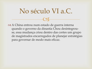 
 A China entrou num estado de guerra interna
quando o governo da dinastia Chou desintegrou-
se, essa mudança criou dentro das cortes um grupo
de magistrados encarregados de planejar estratégias
para governar de modo mais eficaz.
No século VI a.C.
 