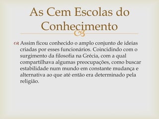 
 Assim ficou conhecido o amplo conjunto de ideias
criadas por esses funcionários. Coincidindo com o
surgimento da filosofia na Grécia, com a qual
compartilhava algumas preocupações, como buscar
estabilidade num mundo em constante mudança e
alternativa ao que até então era determinado pela
religião.
As Cem Escolas do
Conhecimento
 
