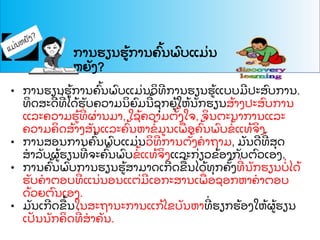 ການຮຽນຮ
້ ການຄ
ົ້ ນພ
ົ ບແມ
່ ນ
ຫຍ
ັ ງ?
• ການຮຽນຮ
້ ການຄ
ົ້ ນພ
ົ ບແມ
່ ນວ
ິ ທການຮຽນຮ
້ ແບບມປະສ
ົ ບການ.
ທ
ິ ດສະດທ
່ ໄດ
້ ຮ
ັ ບຄວາມນ
ິ ຍ
ົ ມນ
້ ຊ
ຸ ກຍ
້ ໃຫ
້ ນ
ັ ກຮຽນສ
້ າງປະສ
ົ ບການ
ແລະຄວາມຮ
້ ທ
່ ຜ
່ ານມາ, ໃຊ
້ ຄວາມຕ
ັ້ ງໃຈ, ຈ
ິ ນຕະນາການແລະ
ຄວາມຄ
ິ ດສ
້ າງສ
ັ ນແລະຄ
ົ້ ນຫາຂ
້ ມນເພ
ື່ ອຄ
ົ້ ນພ
ົ ບຂ
້ ແທ
້ ຈ
ິ ງ.
• ການສອນການຄ
ົ້ ນພ
ົ ບແມ
່ ນວ
ິ ທການຕ
ັ້ ງຄາຖາມ, ມ
ັ ນດທ
່ ສ
ຸ ດ
ສາລ
ັ ບຜ
້ ຮຽນທ
່ ຈະຄ
ົ້ ນພ
ົ ບຂ
້ ແທ
້ ຈ
ິ ງແລະກ
່ ຽວຂ
້ ອງກ
ັ ບຕ
ົ ວເອງ.
• ການຄ
ົ້ ນພ
ົ ບການຮຽນຮ
້ ສາມາດເກດຂ
ື ້ ນໄດ
້ ທ
ຸ ກຄ
ັ້ ງທ
່ ນ
ັ ກຮຽນບ
່ ໄດ
້
ຮ
ັ ບຄາຕອບທ
່ ແນ
່ ນອນແຕ
່ ມເອກະສານເພ
ື່ ອຊອກຫາຄາຕອບ
ດ
້ ວຍຕ
ົ ນເອງ.
• ມ
ັ ນເກດຂ
ື ້ ນໃນສະຖານະການແກ
້ ໄຂບ
ັ ນຫາທ
່ ຮຽກຮ
້ ອງໃຫ
້ ຜ
້ ຮຽນ
ເປ
ັ ນນ
ັ ກຄ
ິ ດທ
່ ສາຄ
ັ ນ.
 