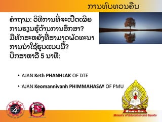 ຄາຖາມ: ວ
ິ ທການທ
່ ຈະເປດເຜຍ
ການຮຽນຮ
້ ດ
້ ານການສ
ຶ ກສາ?
ມທ
ັ ກສະຫຍ
ັ ງທ
່ ສາມາດພ
ັ ດທະນາ
ການນາໃຊ
້ ຮບແບບນ
້ ?
ປ
ຶ ກສາຫາລ
ື 5 ນາທ:
• AJAN Keth PHANHLAK OF DTE
• AJAN Keomannivanh PHIMMAHASAY OF PMU
ການທ
ົ ບທວນຄ
ື ນ
 