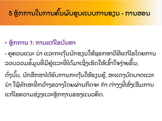 5 ຫ
ັ ກການໃນການຄ
ົ້ ນພ
ົ ບຮບແບບການຮຽນ - ການສອນ
• ຫ
ັ ກການ 1: ການແກ
້ ໄຂບ
ັ ນຫາ
- ຄຄວນແນະ ນາ ແລະກະຕ
ຸ້ ນນ
ັ ກຮຽນໃຫ
້ ຊອກຫາວ
ິ ທແກ
້ ໄຂໂດຍການ
ລວບລວມຂ
້ ມນທ
່ ມຢ
່ ແລະທ
່ ໄດ
້ ມາເຊ
ິ່ ງເຮ
ັ ດໃຫ
້ ເຂ
ົ້ າໃຈງ
່ າຍຂ
ຶ ້ ນ;
ດ
ັ່ ງນ
ັ້ ນ, ນ
ັ ກສ
ຶ ກສາໄດ
້ ຮ
ັ ບການກະຕ
ຸ້ ນໃຫ
້ ຮຽນຮ
້ , ສະແດງບ
ົ ດບາດແລະ
ນາ ໃຊ
້ ທ
ັ ກສະທ
່ ກວ
້ າງຂວາງໂດຍຜ
່ ານກ
ິ ດຈະ ກາ ຕ
່ າງໆທ
່ ສ
ົ່ ງເສມການ
ແກ
້ ໄຂຄວາມສ
່ ຽງແລະຫ
ັ ກຖານຂອງແນວຄ
ິ ດ.
 