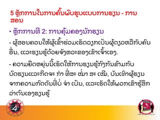 • ຫ
ັ ກການທ 2: ການຄ
ຸ້ ມຄອງນ
ັ ກຮຽນ
- ຜ
້ ສອນຄວນໃຫ
້ ຜ
້ ເຂ
ົ້ າຮ
່ ວມເຮ
ັ ດວຽກເປ
ັ ນຜ
້ ດຽວຫລ
ື ກ
ັ ບຄ
ົ ນ
ອ
ື່ ນ, ແລະຮຽນຮ
້ ດ
້ ວຍຈ
ັ ງຫວະຂອງເຂ
ົ າເຈ
ົ້ າເອງ.
- ຄວາມຍ
ື ດຫຍ
ຸ່ ນນ
້ ເຮ
ັ ດໃຫ
້ ການຮຽນຮ
້ ກ
ົ ງກ
ັ ນຂ
້ າມກ
ັ ບ
ບ
ົ ດຮຽນແລະກ
ິ ດຈະ ກາ ທ
່ ສະ ໝ
່ າ ສະ ເໝ, ບ
ັ ນເທ
ົ າຜ
້ ຮຽນ
ຈາກຄວາມກ
ົ ດດ
ັ ນທ
່ ບ
່ ຈາ ເປ
ັ ນ, ແລະເຮ
ັ ດໃຫ
້ ພວກເຂ
ົ າຮ
້ ສ
ຶ ກ
ວ
່ າຕ
ົ ນເອງຮຽນຮ
້
5 ຫ
ັ ກການໃນການຄ
ົ້ ນພ
ົ ບຮບແບບການຮຽນ - ການ
ສອນ
 