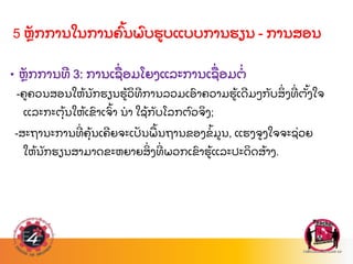 5 ຫ
ັ ກການໃນການຄ
ົ້ ນພ
ົ ບຮບແບບການຮຽນ - ການສອນ
• ຫ
ັ ກການທ 3: ການເຊ
ື່ ອມໂຍງແລະການເຊ
ື່ ອມຕ
່
-ຄຄວນສອນໃຫ
້ ນ
ັ ກຮຽນຮ
້ ວ
ິ ທການລວມເອ
ົ າຄວາມຮ
້ ເດມໆກ
ັ ບສ
ິ່ ງທ
່ ຕ
ັ້ ງໃຈ
ແລະກະຕ
ຸ້ ນໃຫ
້ ເຂ
ົ າເຈ
ົ້ າ ນາ ໃຊ
້ ກ
ັ ບໂລກຕ
ົ ວຈ
ິ ງ;
-ສະຖານະການທ
່ ຄ
ຸ້ ນເຄຍຈະເປ
ັ ນພ
ື ້ ນຖານຂອງຂ
້ ມນ, ແຮງຈງໃຈຈະຊ
່ ວຍ
ໃຫ
້ ນ
ັ ກຮຽນສາມາດຂະຫຍາຍສ
ິ່ ງທ
່ ພວກເຂ
ົ າຮ
້ ແລະປະດ
ິ ດສ
້ າງ.
 