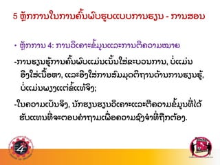 5 ຫ
ັ ກການໃນການຄ
ົ້ ນພ
ົ ບຮບແບບການຮຽນ - ການສອນ
• ຫ
ັ ກການ 4: ການວ
ິ ເຄາະຂ
້ ມນແລະການຕຄວາມໝາຍ
-ການຮຽນຮ
້ ການຄ
ົ້ ນພ
ົ ບແມ
່ ນເນ
ັ້ ນໃສ
່ ຂະບວນການ, ບ
່ ແມ
່ ນ
ອງໃສ
່ ເນ
ື ້ ອຫາ, ແລະອງໃສ
່ ການສ
ົ ມມ
ຸ ດຕ
ິ ຖານດ
້ ານການຮຽນຮ
້ ,
ບ
່ ແມ
່ ນພຽງແຕ
່ ຂ
້ ແທ
້ ຈ
ິ ງ;
-ໃນຄວາມເປ
ັ ນຈ
ິ ງ, ນ
ັ ກຮຽນຮຽນວ
ິ ເຄາະແລະຕຄວາມຂ
້ ມນທ
່ ໄດ
້
ຮ
ັ ບແທນທ
່ ຈະຕອບຄາຖາມເພ
ື່ ອຄວາມຊ
ົ ງຈາທ
່ ຖ
ື ກຕ
້ ອງ.
 