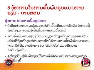 5 ຫ
ັ ກການໃນການຄ
ົ້ ນພ
ົ ບຮບແບບການ
ຮຽນ - ການສອນ
ຫ
ັ ກການ 5: ຄວາມລ
ົ້ ມເຫວແລະ
• ຄາຄ
ິ ດເຫ
ັ ນການຮຽນຮ
້ ບ
່ ພຽງແຕ
່ ເກດຂ
ື ້ ນເມ
ື່ ອພວກເຮ
ົ າພ
ົ ບ ຄາຕອບທ
່
ຖ
ື ກຕ
້ ອງແຕ
່ ຄວາມຮ
້ ເພ
່ ມຂ
ຶ ້ ນຈາກຄວາມລ
ົ້ ມເຫວ;
• ການຄ
ົ້ ນພ
ົ ບການຮຽນຮ
້ ບ
່ ແມ
່ ນພຽງແຕ
່ ກ
່ ຽວກ
ັ ບການຊອກຫາຜ
ົ ນ
ໄດ
້ ຮ
ັ ບທ
່ ຖ
ື ກຕ
້ ອງແຕ
່ ວ
່ າພວກເຮ
ົ າບລ
ິ ຫານການຄ
ົ້ ນພ
ົ ບໂດຍຂະບວນ
ການ; ວ
ິ ທທ
່ ພວກເຮ
ົ າມາຮອດ "ຜ
ົ ນໄດ
້ ຮ
ັ ບ" ແມ
່ ນມຄວາມ
ສາຄ
ັ ນເຊ
ັ່ ນກ
ັ ນ.
• ຄຕ
້ ອງເປ
ັ ນຜ
້ ຮ
ັ ບຜ
ິ ດຊອບໃນການໃຫ
້ ຄາແນະນາແກ
່ ນ
ັ ກຮຽນກ
່ ຽວ
ກ
ັ ບເລ
ື່ ອງນ
້
 