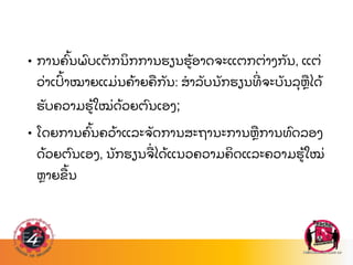 • ການຄ
ົ້ ນພ
ົ ບເຕ
ັ ກນ
ິ ກການຮຽນຮ
້ ອາດຈະແຕກຕ
່ າງກ
ັ ນ, ແຕ
່
ວ
່ າເປ
ົ້ າໝາຍແມ
່ ນຄ
້ າຍຄ
ື ກ
ັ ນ: ສາລ
ັ ບນ
ັ ກຮຽນທ
່ ຈະບ
ັ ນລ
ຸ ຫ
ື ໄດ
້
ຮ
ັ ບຄວາມຮ
້ ໃໝ
່ ດ
້ ວຍຕ
ົ ນເອງ;
• ໂດຍການຄ
ົ້ ນຄວ
້ າແລະຈ
ັ ດການສະຖານະການຫ
ື ການທ
ົ ດລອງ
ດ
້ ວຍຕ
ົ ນເອງ, ນ
ັ ກຮຽນຈ
ື່ ໄດ
້ ແນວຄວາມຄ
ິ ດແລະຄວາມຮ
້ ໃໝ
່
ຫາຍຂ
ື ້ ນ
 