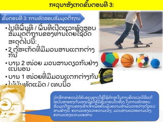 • ໄປທ
່ ພ
ື ້ ນທ
່ / ພ
ື ້ ນທ
່ ເປດແລະທ
ົ ດສອບ
ສ
ົ ມມ
ຸ ດຕ
ິ ຖານຂອງທ
່ ານໂດຍໃຊ
້ ວ
ັ ດ
ສະດ
ຸ ຕ
່ ໄປນ
້ :
• 2 ຕ
້ ສະເກ
ັ ດທ
່ ມມວນສານແຕກຕ
່ າງ
ກ
ັ ນ
• ບານ 2 ໜ
່ ວຍ ມວນສານດຽວກ
ັ ນຢ
່ າງ
ແນ
່ ນອນ
• ບານ 1 ໜ
່ ວຍທ
່ ມມວນແຕກຕ
່ າງກ
ັ ນ
• ໄມ
້ ບ
ັ ນທ
ັ ດແມ
ັ ດ / ເທບນ
ິ ້ ວ
ຂ
ັ້ ນຕອນທ 3: ການທ
ົ ດສອບສ
ົ ມມ
ຸ ດຕ
ິ ຖານ
ກະລ
ຸ ນາສ
ັ ງເກດຂ
ັ້ ນຕອນທ 3:
ນ
ັ ກສ
ຶ ກສາຄວນໄດ
້ ຮ
ັ ບອະນ
ຸ ຍາດໃຫ
້ ໃຊ
້ ທ
ັ ກສະໃນການຄ
ິ ດແລະວ
ິ ທແກ
້
ໄຂບ
ັ ນຫາຂອງຕ
ົ ນເອງເພ
ື່ ອໃຫ
້ ມຂ
ັ້ ນຕອນໃດໜ
ຶ່ ງ ໃນການທ
ົ ດສອບ
ສ
ົ ມມ
ຸ ດຕ
ິ ຖານຂອງເຂ
ົ າເຈ
ົ້ າເພ
ື່ ອຄ
ົ້ ນພ
ົ ບຄວາມສາພ
ັ ນລະຫວ
່ າງຕ
ົ ວແປ
ສາມຢ
່ າງນ
້ : ຄວາມແຮງແລະຄວາມເລ
ັ່ ງ; ມວນສານແລະຄວາມເລ
ັ່ ງ;
ຄວາມແຮງແລະມວຍສານ
 