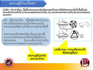 ບ
ັ ນທ
ຶ ກ / ເກ
ັ ບກາຂ
້ ມນ, ໃຊ
້ ເສ
ັ້ ນສະແດງແລະສ
ົ ມຜ
ົ ນທາງຄະນ
ິ ດສາດເພ
ື່ ອວ
ິ ເຄາະແລະດ
ັ່ ງນ
ັ້ ນຈ
ຶ່ ງຄ
ົ້ ນພ
ົ ບ
ຄວາມສາພ
ັ ນລະຫວ
່ າງ (i) ຄວາມແຮງແລະຄວາມເລ
ັ່ ງ, (ii) ມວນສານແລະຄວາມເລ
ັ່ ງ (iii) ຄວາມແຮງແລະ
ມວນສານ
(ii) ເຊ
ັ່ ນດຽວກ
ັ ນ, ເພ
ື່ ອຊອກຫາວ
່ າມວນ
ສານມຜ
ົ ນກະທ
ົ ບແນວໃດຕ
່ ຄວາມເລ
ັ່ ງ,
ຄວາມແຮງໃຊ
້ ຄວນໄດ
້ ຮ
ັ ບການຮ
ັ ກສາຄ
ົ ງທ
່
,
ກະດານສະເກ
ັ ດສອງກ
້ ອນມມວນສານທ
່
ແຕກຕ
່ າງກ
ັ ນສາມາດຖ
ື ກນາໃຊ
້ ຫລ
ື ບານ
ສອງໜ
່ ວຍ ມມວນທ
່ ແຕກຕ
່ າງກ
ັ ນ
ສາມາດເຕະດ
້ ວຍຄວາມແຮງດຽວກ
ັ ນ
ຄວາມຮ
້ ດ
້ ານເນ
ື ້ ອຫາ
ຄວາມຮ
້ ກ
່ ຽວກ
ັ ບ
ຂະບວນການ
ປະສ
ົ ບການ / ການສ
ັ ງເກດຕ
ົ ວ
ຈ
ິ ງຂອງຜ
້ ຮຽນ
 