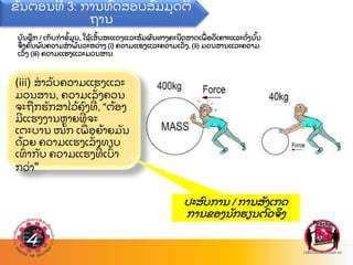 ບ
ັ ນທ
ຶ ກ / ເກ
ັ ບກາຂ
້ ມນ, ໃຊ
້ ເສ
ັ້ ນສະແດງແລະສ
ົ ມຜ
ົ ນທາງຄະນ
ິ ດສາດເພ
ື່ ອວ
ິ ເຄາະແລະດ
ັ່ ງນ
ັ້ ນ
ຈ
ຶ່ ງຄ
ົ້ ນພ
ົ ບຄວາມສາພ
ັ ນລະຫວ
່ າງ (i) ຄວາມແຮງແລະຄວາມເລ
ັ່ ງ, (ii) ມວນສານແລະຄວາມ
ເລ
ັ່ ງ (iii) ຄວາມແຮງແລະມວນສານ
(iii) ສາລ
ັ ບຄວາມແຮງແລະ
ມວນສານ, ຄວາມເລ
ັ່ ງຄວນ
ຈະຖ
ື ກຮ
ັ ກສາໄວ
້ ຄ
ົ ງທ
່ , "ຕ
້ ອງ
ມແຮງງານຫາຍທ
່ ຈະ
ເຕະບານ ໜ
ັ ກ ເພ
ື່ ອຍ
້ າຍມ
ັ ນ
ດ
້ ວຍ ຄວາມແຮງເລ
ັ່ ງທຽບ
ເທ
ົ່ າກ
ັ ບ ຄວາມແຮງທ
່ ເບ
ົ າ
ກວ
່ າ"
ຂ
ັ້ ນຕອນທ 3: ການທ
ົ ດສອບສ
ົ ມມ
ຸ ດຕ
ິ
ຖານ
ປະສ
ົ ບການ / ການສ
ັ ງເກດ
ການຂອງນ
ັ ກຮຽນຕ
ົ ວຈ
ິ ງ
 