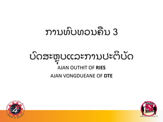 ການທ
ົ ບທວນຄ
ື ນ 3
ບ
ົ ດສະຫ
ຸ ບແລະການປະຕ
ິ ບ
ັ ດ
AJAN OUTHIT OF RIES
AJAN VONGDUEANE OF DTE
 