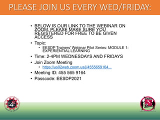 PLEASE JOIN US EVERY WED/FRIDAY:
• BELOW IS OUR LINK TO THE WEBINAR ON
ZOOM. PLEASE MAKE SURE YOU
REGISTERED FOR FREE TO BE GIVEN
ACCESS
• Topic:
• EESDP Trainers' Webinar Pilot Series: MODULE 1:
EXPERIENTIAL LEARNING
• Time: 2-4PM WEDNESDAYS AND FRIDAYS
• Join Zoom Meeting
• https://us02web.zoom.us/j/4555659164...
• Meeting ID: 455 565 9164
• Passcode: EESDP2021
 