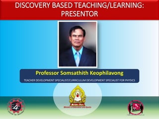 DISCOVERY BASED TEACHING/LEARNING:
PRESENTOR
Professor Somsathith Keophilavong
TEACHER DEVELOPMENT SPECIALIST/CURRICULUM DEVELOPMENT SPECIALIST FOR PHYSICS
 
