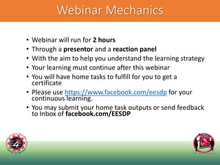 Webinar Mechanics
• Webinar will run for 2 hours
• Through a presentor and a reaction panel
• With the aim to help you understand the learning strategy
• Your learning must continue after this webinar
• You will have home tasks to fulfill for you to get a
certificate
• Please use https://www.facebook.com/eesdp for your
continuous learning.
• You may submit your home task outputs or send feedback
to Inbox of facebook.com/EESDP
 