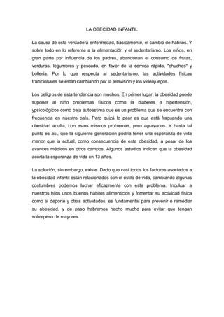 LA OBECIDAD INFANTIL
La causa de esta verdadera enfermedad, básicamente, el cambio de hábitos. Y
sobre todo en lo referente a la alimentación y el sedentarismo. Los niños, en
gran parte por influencia de los padres, abandonan el consumo de frutas,
verduras, legumbres y pescado, en favor de la comida rápida, "chuches" y
bollería. Por lo que respecta al sedentarismo, las actividades físicas
tradicionales se están cambiando por la televisión y los videojuegos.
Los peligros de esta tendencia son muchos. En primer lugar, la obesidad puede
suponer al niño problemas físicos como la diabetes e hipertensión,
ypsicológicos como baja autoestima que es un problema que se encuentra con
frecuencia en nuestro país. Pero quizá lo peor es que está fraguando una
obesidad adulta, con estos mismos problemas, pero agravados. Y hasta tal
punto es así, que la siguiente generación podría tener una esperanza de vida
menor que la actual, como consecuencia de esta obesidad, a pesar de los
avances médicos en otros campos. Algunos estudios indican que la obesidad
acorta la esperanza de vida en 13 años.
La solución, sin embargo, existe. Dado que casi todos los factores asociados a
la obesidad infantil están relacionados con el estilo de vida, cambiando algunas
costumbres podemos luchar eficazmente con este problema. Inculcar a
nuestros hijos unos buenos hábitos alimenticios y fomentar su actividad física
como el deporte y otras actividades, es fundamental para prevenir o remediar
su obesidad, y de paso habremos hecho mucho para evitar que tengan
sobrepeso de mayores.
 