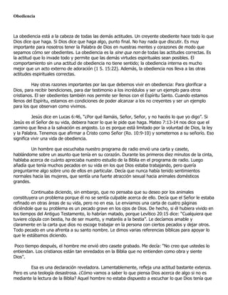 Obediencia



La obediencia está a la cabeza de todas las demás actitudes. Un creyente obediente hace todo lo que
Dios dice que haga. Si Dios dice que haga algo, punto final. No hay nada que discutir. Es muy
importante para nosotros tener la Palabra de Dios en nuestras mentes y corazones de modo que
sepamos cómo ser obedientes. La obediencia es la sine qua non de todas las actitudes correctas. Es
la actitud que lo invade todo y permite que las demás virtudes espirituales sean posibles. El
comportamiento sin una actitud de obediencia no tiene sentido; la obediencia interna es mucho
mejor que un acto externo de adoración (1 S. 15:22). Además, la obediencia nos lleva a las otras
actitudes espirituales correctas.

          Hay otras razones importantes por las que debemos vivir en obediencia: Para glorificar a
Dios, para recibir bendiciones, para dar testimonio a los incrédulos y ser un ejemplo para otros
cristianos. El ser obedientes también nos permite ser llenos con el Espíritu Santo. Cuando estamos
llenos del Espíritu, estamos en condiciones de poder alcanzar a los no creyentes y ser un ejemplo
para los que observan como vivimos.

          Jesús dice en Lucas 6:46, “¿Por qué llamáis, Señor, Señor, y no hacéis lo que yo digo”. Si
Jesús es el Señor de su vida, debiera hacer lo que le pide que haga. Mateo 7:13-14 nos dice que el
camino que lleva a la salvación es angosto. Lo es porque está limitado por la voluntad de Dios, la ley
y la Palabra. Tenemos que afirmar a Cristo como Señor (Ro. 10:9-10) y someternos a su señorío. Eso
significa vivir una vida de obediencia.

         Un hombre que escuchaba nuestro programa de radio envió una carta y casete,
hablándome sobre un asunto que tenía en su corazón. Durante los primeros diez minutos de la cinta,
hablaba acerca de cuánto apreciaba nuestro estudio de la Biblia en el programa de radio. Luego
añadía que tenía muchos pecados en su vida en los que Dios estaba trabajando, pero quería
preguntarme algo sobre uno de ellos en particular. Decía que nunca había tenido sentimientos
normales hacia las mujeres, que sentía una fuerte atracción sexual hacia animales domésticos
grandes.

         Continuaba diciendo, sin embargo, que no pensaba que su deseo por los animales
constituyera un problema porque él no se sentía culpable acerca de ello. Decía que el Señor le estaba
refinado en otras áreas de su vida, pero no en esa. Le enviamos una carta de cuatro páginas
diciéndole que su problema es un pecado grave en los ojos de Dios. De hecho, si él hubiera vivido en
los tiempos del Antiguo Testamento, lo habrían matado, porque Levítico 20:15 dice: “Cualquiera que
tuviere cópula con bestia, ha de ser muerto, y mataréis a la bestia”. Le decíamos amable y
claramente en la carta que dios no escoge trabajar en la persona con ciertos pecados y dejar otros.
Todo pecado en una afrenta a su santo nombre. Le dimos varias referencias bíblicas para apoyar lo
que le estábamos diciendo.

Poco tiempo después, el hombre me envió otro casete grabado. Me decía: “No creo que ustedes lo
entiendan. Los cristianos están tan enredados en la Biblia que no entienden como obra y siente
Dios”.

         Esa es una declaración reveladora. Lamentablemente, refleja una actitud bastante extenza.
Pero es una teología desastrosa. ¿Cómo vamos a saber lo que piensa Dios acerca de algo si no es
mediante la lectura de la Biblia? Aquel hombre no estaba dispuesto a escuchar lo que Dios tenía que
 