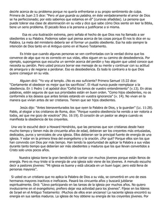decirle acerca de su problema porque no quería enfrentarse a su propio sentimiento de culpa.
Primera de Juan 2:5 dice: “Pero el que guarda su palabra, en éste verdaderamente el amor de Dios
se ha perfeccionado; por esto sabemos que estamos en él” (cursivas añadidas). La persona que
puede tolerar esa clase de abominación en su vida y dice que sabe cómo Dios siente sin leer la Biblia,
tiene un serio problema. El pecado lleva a la persona a justificarse a si misma.

         Esa es una ilustración extrema, pero señala el hecho de que Dios nos ha llamado a ser
obedientes a su Palabra. Podemos saber qué piensa acerca de las cosas porque Él nos lo dice en su
Palabra. La meta del ministerio debería ser el formar un pueblo obediente. Esa ha sido siempre la
intención de Dios tanto en el Antiguo como en el Nuevo Testamento.

       Es triste que cuando algunas personas se ven confrontadas con la verdad divina que los
convence de algo que no es correcto en sus vidas, ellos siguen en su camino de desobediencia. Por
ejemplo, supongamos que escucha un sermón acerca del perdón y hay alguien que usted conoce que
necesita su perdón. Pero usted procura borrar ese mensaje de su mente y continuar con su actitud
de amargura y de negarse a perdonar. Eso es desobediencia. Es todo lo contrario a lo que Dios
quiere conseguir en su vida.

       Alguien dirá: “Yo voy al templo. ¿No es eso suficiente? Primera Samuel 15:22 dice:
“Ciertamente el obedecer es mejor que los sacrificios”. El ritual nunca puede reemplazar a la
obediencia. En 1 Pedro 1 el apóstol dice:”Ceñid los lomos de vuestro entendimiento” (v.13). En otras
palabras, estén seguros de que sus prioridades están en buen orden. “Como hijos obedientes, no os
conforméis a los deseos que antes teníais estando en vuestra ignorancia” (v. 14). No vivan en la
manera que vivían antes de ser cristianos. Tienen que ser hijos obedientes.

       Jesús dijo: “Antes bienaventurados los que oyen la Palabra de Dios, y la guardan” (Lc. 11:28).
Pablo, al elogiar a los cristianos de Roma, dice: “Porque vuestra obediencia ha venido a ser notoria a
todos, así que me gozo de vosotros” (Ro. 16:19). El corazón de un pastor se alegra cuando es
manifiesta la obediencia de los creyentes.

 Una vez le escuché decir a Howard Hendricks, que las personas que son cristianas desde hace
mucho tiempo y tienen más de cincuenta años de edad, debieran ser los creyentes más entusiastas,
dedicados, puros y serviciales de una iglesia. Ellos debieran ser la principal fuente de energía de una
iglesia. Y estar en la primera línea del evangelismo y la oración. ¿Por qué? Porque ellos son los que
han convivido con Dios por más tiempo. Han tenido la oportunidad de aplicar la Palabra a sus vidas
durante tanto tiempo que deberían ser más obedientes y maduros que los que llevan convertidos a
Cristo solo unos pocos años.

       Nuestra iglesia tiene la gran bendición de contar con muchos jóvenes porque están llenos de
energía. Pero es muy triste si la energía de una iglesia solo viene de los jóvenes. A menudo escucho
decir a pastores jóvenes: “Mi iglesia es buena y está ubicada en un buen lugar; pero está llena de
personas mayores”.

 Si usted es un cristiano que no aplica la Palabra de Dios a su vida, se convertirá en uno de esos
hermanos mayores inactivos e ineficaces. Pasará los cincuenta años y buscará jubilarse
espiritualmente. Dirá: “Llevo participando en las tareas de la iglesia por muchos años. No quiero
involucrarme en el evangelismo; prefiero dejar esa actividad para los jóvenes”. Fíjese en los líderes
de Israel en el Antiguo Testamento: ¡Muchos de ellos eran ancianos! La naciente iglesia encontró su
energía en sus santos maduros. La iglesia de hoy obtiene su energía de los creyentes jóvenes. Por
 