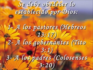 Se debe obedecer lo establecido por Dios: 1- A los pastores (Hebreos 13:17) 2- A los gobernantes (Tito 3:1) 3- A los padres (Colosenses 3:20)
