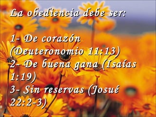 La obediencia debe ser: 1- De corazón (Deuteronomio 11:13) 2- De buena gana (Isaías 1:19) 3- Sin reservas (Josué 22:2-3)