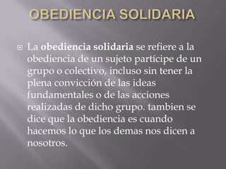 OBEDIENCIA SOLIDARIALa obediencia solidaria se refiere a la obediencia de un sujeto partícipe de un grupo o colectivo, incluso sin tener la plena convicción de las ideas fundamentales o de las acciones realizadas de dicho grupo. tambien se dice que la obediencia es cuando hacemos lo que los demas nos dicen a nosotros.