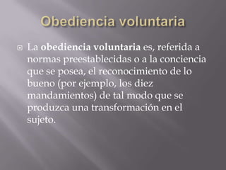 Obediencia voluntariaLa obediencia voluntaria es, referida a normas preestablecidas o a la conciencia que se posea, el reconocimiento de lo bueno (por ejemplo, los diez mandamientos) de tal modo que se produzca una transformación en el sujeto.
