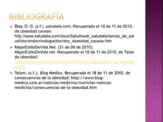  Blay, D. G. (s.f.). saludalia.com. Recuperado el 18 de 11 de 2010,
de obesidad causas:
http://www.saludalia.com/docs/Salud/web_saludalia/temas_de_sal
ud/doc/endocrinologia/doc/doc_obesidad_causas.htm
 MejorEstiloDeVida.Net. (31 de 08 de 2010).
MejorEstiloDeVida.net. Recuperado el 18 de 11 de 2010, de Tipos
de obesidad:
http://www.mejorestilodevida.net/Temas/t_salud_tipos_de_obesida
d.htm
 Telam. (s.f.). Blog Medico. Recuperado el 18 de 11 de 2010, de
consecuencias de la obesidad: http://www.blog-
medico.com.ar/noticias-medicina/nutricion-noticias-
medicina/consecuencias-de-la-obesidad.htm
 