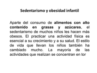 Sedentarismo y obesidad infantil
Aparte del consumo de alimentos con alto
contenido en grasas y azúcares, el
sedentarismo de muchos niños les hacen más
obesos. El practicar una actividad física es
esencial a su crecimiento y a su salud. El estilo
de vida que llevan los niños también ha
cambiado mucho. La mayoría de las
actividades que realizan se concentran en tor
 