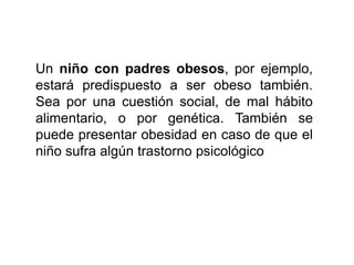 Un niño con padres obesos, por ejemplo,
estará predispuesto a ser obeso también.
Sea por una cuestión social, de mal hábito
alimentario, o por genética. También se
puede presentar obesidad en caso de que el
niño sufra algún trastorno psicológico
 