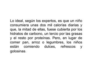 Lo ideal, según los expertos, es que un niño
consumiera unas dos mil calorías diarias y
que, la mitad de ellas, fuese cubierta por los
hidratos de carbono, un tercio por las grasas
y el resto por proteínas. Pero, en lugar de
comer pan, arroz o legumbres, los niños
están comiendo dulces, refrescos y
golosinas.
 
