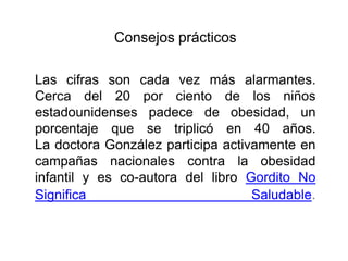 Consejos prácticos
Las cifras son cada vez más alarmantes.
Cerca del 20 por ciento de los niños
estadounidenses padece de obesidad, un
porcentaje que se triplicó en 40 años.
La doctora González participa activamente en
campañas nacionales contra la obesidad
infantil y es co-autora del libro Gordito No
Significa Saludable.
 