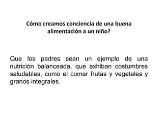 Cómo creamos conciencia de una buena
alimentación a un niño?
Que los padres sean un ejemplo de una
nutrición balanceada, que exhiban costumbres
saludables, como el comer frutas y vegetales y
granos integrales.
 